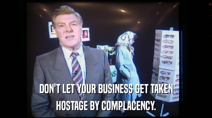 DON'T LET YOUR BUSINESS GET TAKEN HOSTAGE BY COMPLACENCY. 