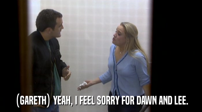 (GARETH) YEAH, I FEEL SORRY FOR DAWN AND LEE.  