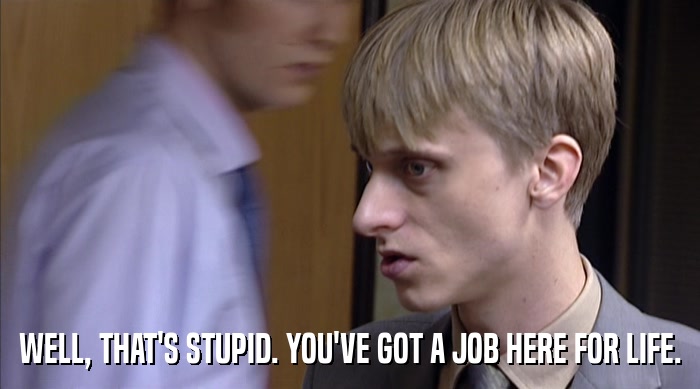 WELL, THAT'S STUPID. YOU'VE GOT A JOB HERE FOR LIFE.  