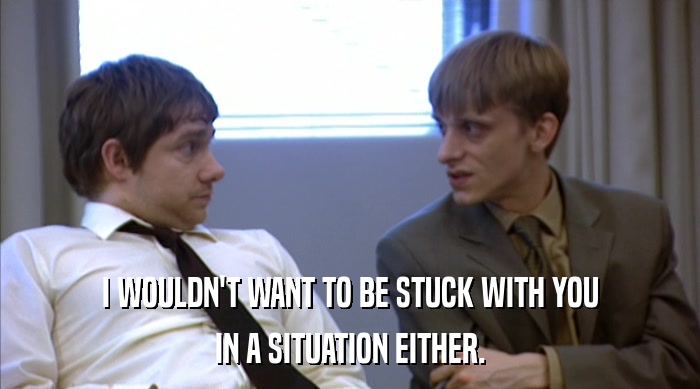 I WOULDN'T WANT TO BE STUCK WITH YOU IN A SITUATION EITHER. 