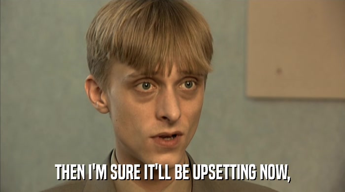 THEN I'M SURE IT'LL BE UPSETTING NOW,  