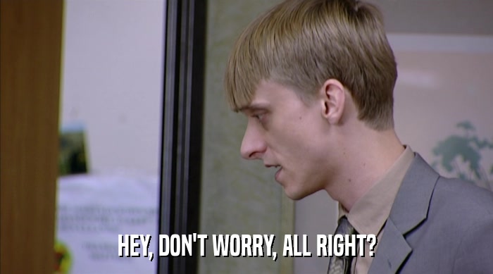 HEY, DON'T WORRY, ALL RIGHT?  