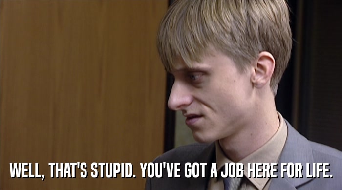 WELL, THAT'S STUPID. YOU'VE GOT A JOB HERE FOR LIFE.  