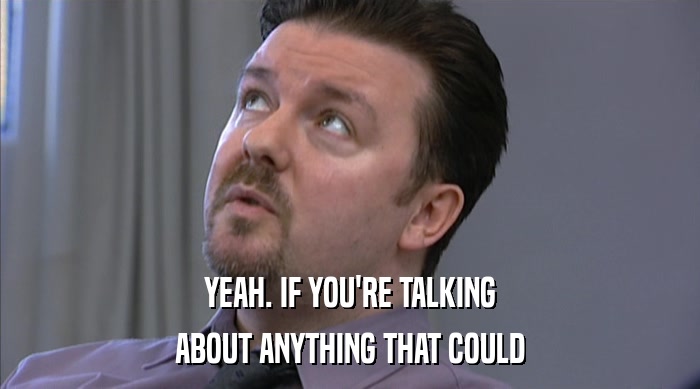 YEAH. IF YOU'RE TALKING ABOUT ANYTHING THAT COULD 