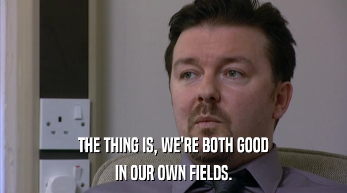 THE THING IS, WE'RE BOTH GOOD IN OUR OWN FIELDS. 