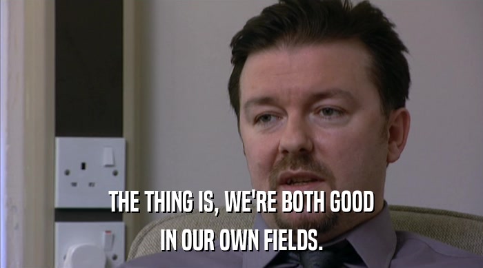 THE THING IS, WE'RE BOTH GOOD IN OUR OWN FIELDS. 