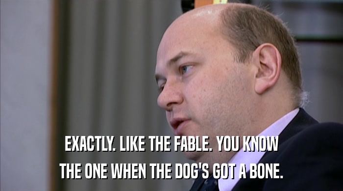 EXACTLY. LIKE THE FABLE. YOU KNOW THE ONE WHEN THE DOG'S GOT A BONE. 