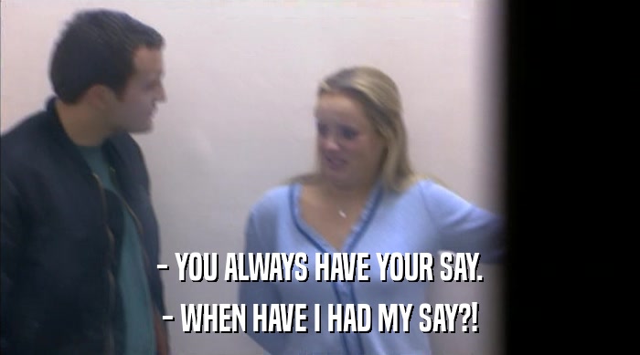 - YOU ALWAYS HAVE YOUR SAY. - WHEN HAVE I HAD MY SAY?! 