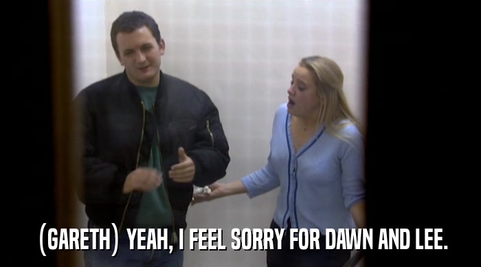 (GARETH) YEAH, I FEEL SORRY FOR DAWN AND LEE.  
