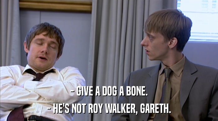 - GIVE A DOG A BONE. - HE'S NOT ROY WALKER, GARETH. 