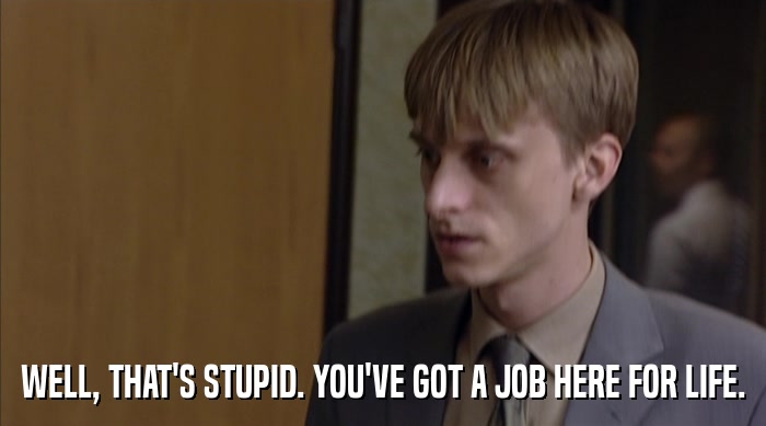 WELL, THAT'S STUPID. YOU'VE GOT A JOB HERE FOR LIFE.  