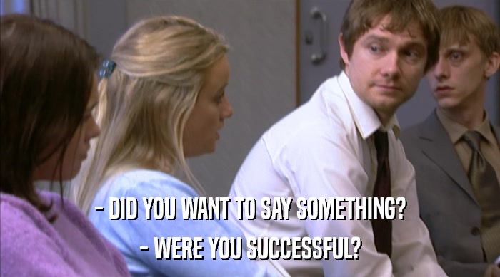 - DID YOU WANT TO SAY SOMETHING?
 - WERE YOU SUCCESSFUL? 