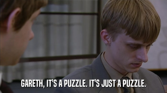 GARETH, IT'S A PUZZLE. IT'S JUST A PUZZLE.  