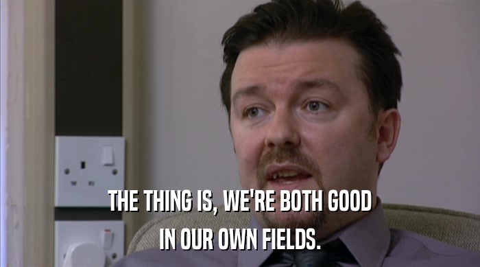 THE THING IS, WE'RE BOTH GOOD IN OUR OWN FIELDS. 