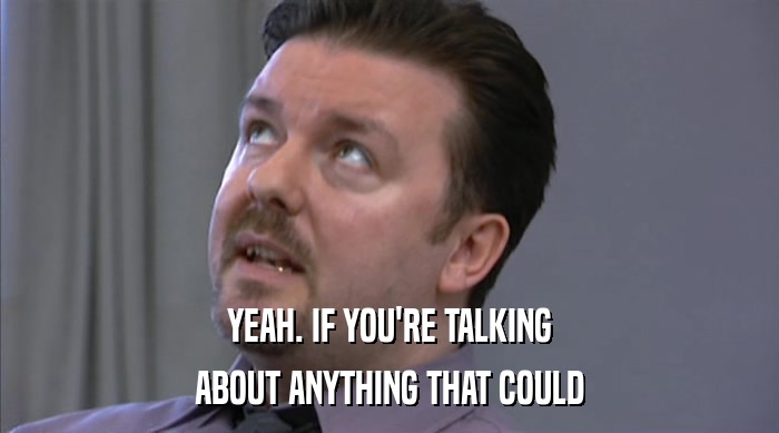 YEAH. IF YOU'RE TALKING ABOUT ANYTHING THAT COULD 