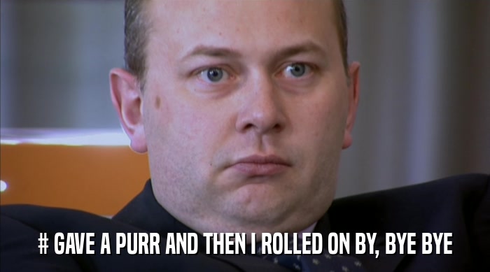 # GAVE A PURR AND THEN I ROLLED ON BY, BYE BYE  