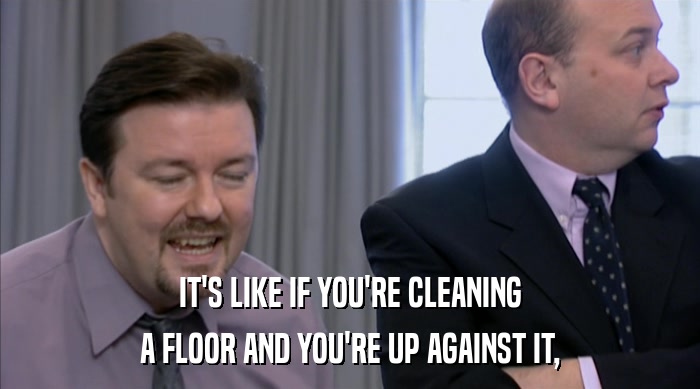 IT'S LIKE IF YOU'RE CLEANING A FLOOR AND YOU'RE UP AGAINST IT, 