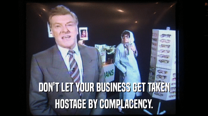 DON'T LET YOUR BUSINESS GET TAKEN HOSTAGE BY COMPLACENCY. 