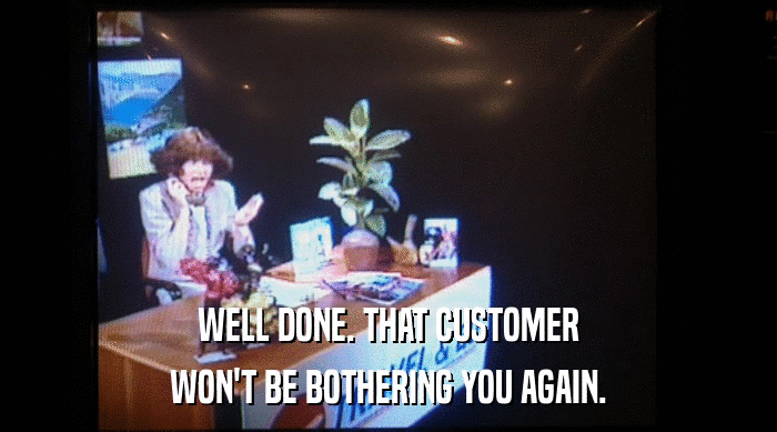 WELL DONE. THAT CUSTOMER
 WON'T BE BOTHERING YOU AGAIN. 