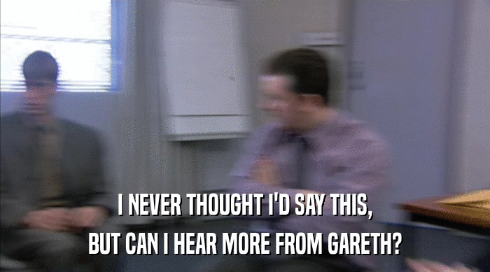 I NEVER THOUGHT I'D SAY THIS, BUT CAN I HEAR MORE FROM GARETH? 