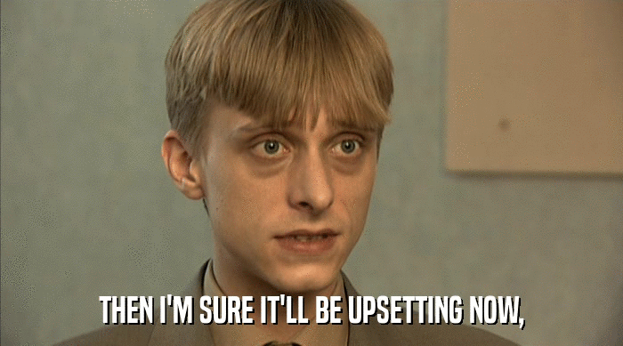 THEN I'M SURE IT'LL BE UPSETTING NOW,  