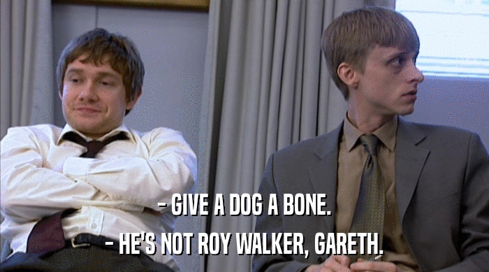 - GIVE A DOG A BONE.
 - HE'S NOT ROY WALKER, GARETH. 