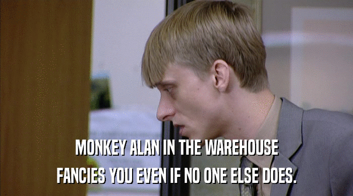 MONKEY ALAN IN THE WAREHOUSE
 FANCIES YOU EVEN IF NO ONE ELSE DOES. 