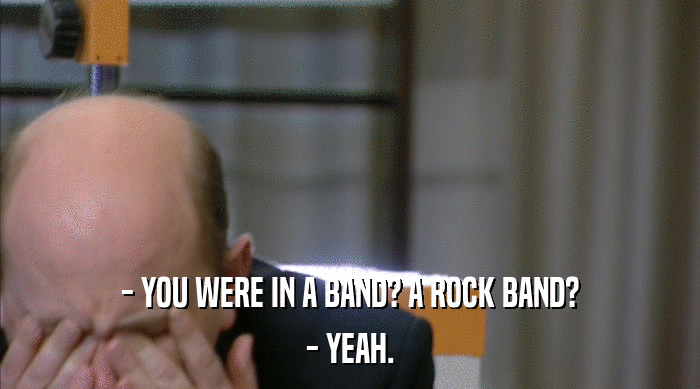 - YOU WERE IN A BAND? A ROCK BAND?
 - YEAH. 
