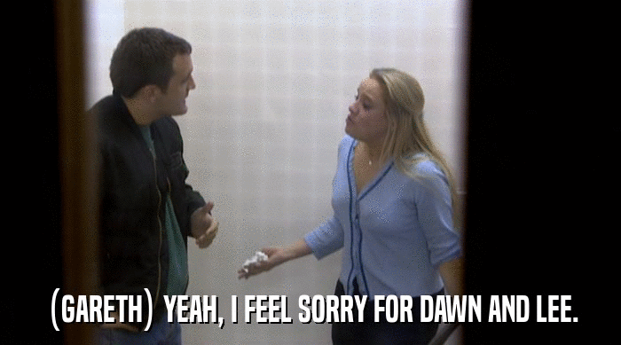 (GARETH) YEAH, I FEEL SORRY FOR DAWN AND LEE.  