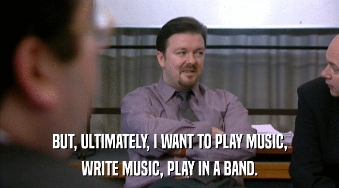 BUT, ULTIMATELY, I WANT TO PLAY MUSIC,
 WRITE MUSIC, PLAY IN A BAND. 