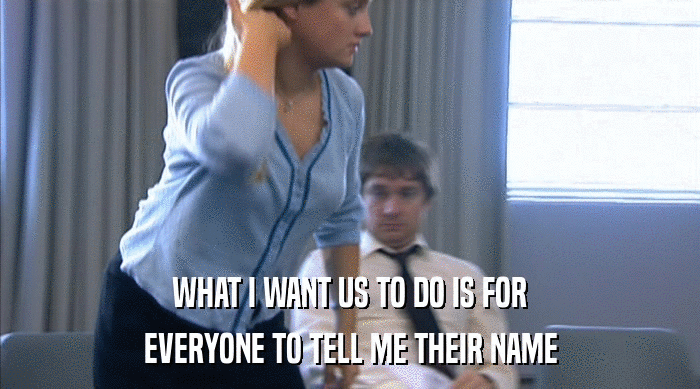 WHAT I WANT US TO DO IS FOR EVERYONE TO TELL ME THEIR NAME 
