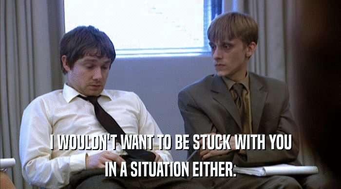 I WOULDN'T WANT TO BE STUCK WITH YOU IN A SITUATION EITHER. 