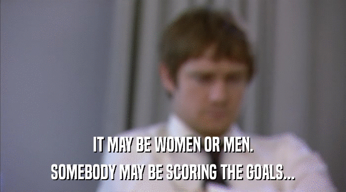 IT MAY BE WOMEN OR MEN.
 SOMEBODY MAY BE SCORING THE GOALS... 