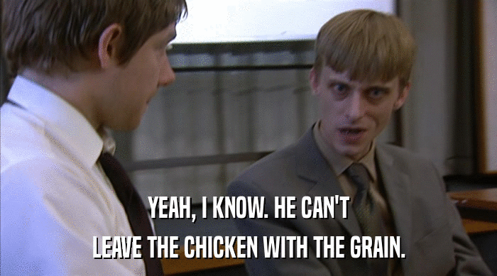 YEAH, I KNOW. HE CAN'T
 LEAVE THE CHICKEN WITH THE GRAIN. 