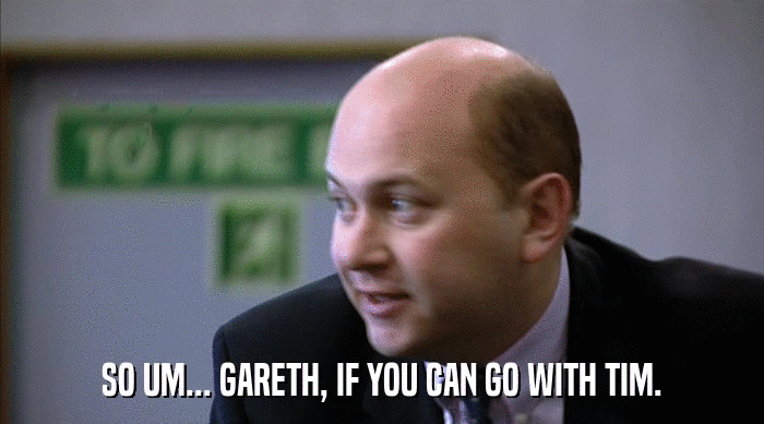 SO UM... GARETH, IF YOU CAN GO WITH TIM.  