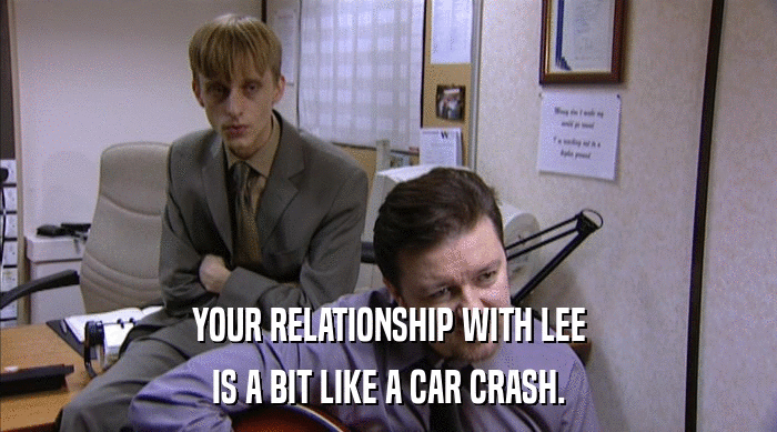 YOUR RELATIONSHIP WITH LEE
 IS A BIT LIKE A CAR CRASH. 