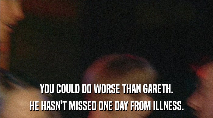 YOU COULD DO WORSE THAN GARETH. HE HASN'T MISSED ONE DAY FROM ILLNESS. 