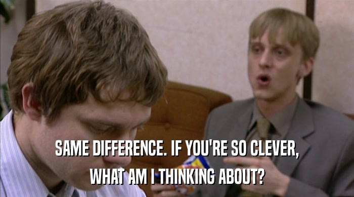SAME DIFFERENCE. IF YOU'RE SO CLEVER, WHAT AM I THINKING ABOUT? 