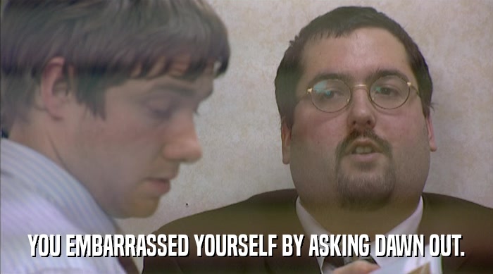 YOU EMBARRASSED YOURSELF BY ASKING DAWN OUT.  