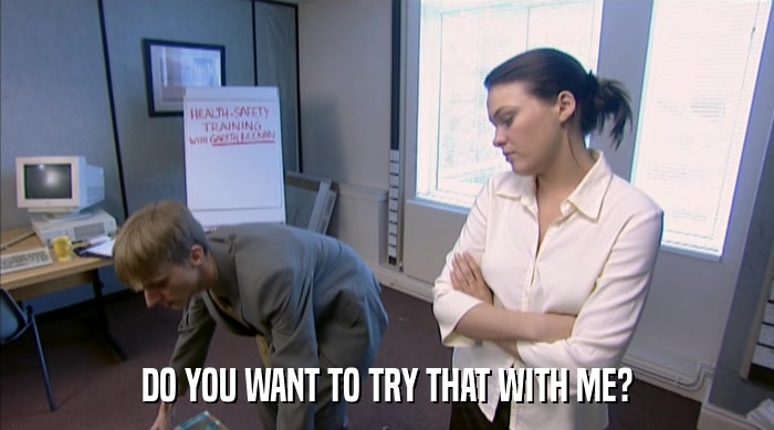 DO YOU WANT TO TRY THAT WITH ME?  