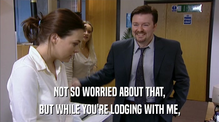NOT SO WORRIED ABOUT THAT, BUT WHILE YOU'RE LODGING WITH ME, 