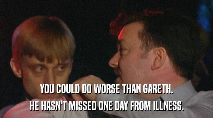 YOU COULD DO WORSE THAN GARETH. HE HASN'T MISSED ONE DAY FROM ILLNESS. 