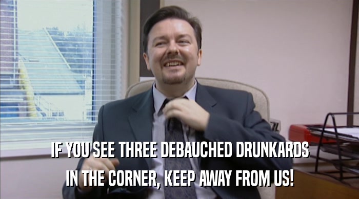 IF YOU SEE THREE DEBAUCHED DRUNKARDS IN THE CORNER, KEEP AWAY FROM US! 