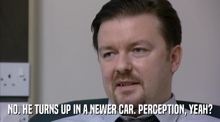 NO. HE TURNS UP IN A NEWER CAR. PERCEPTION, YEAH?  