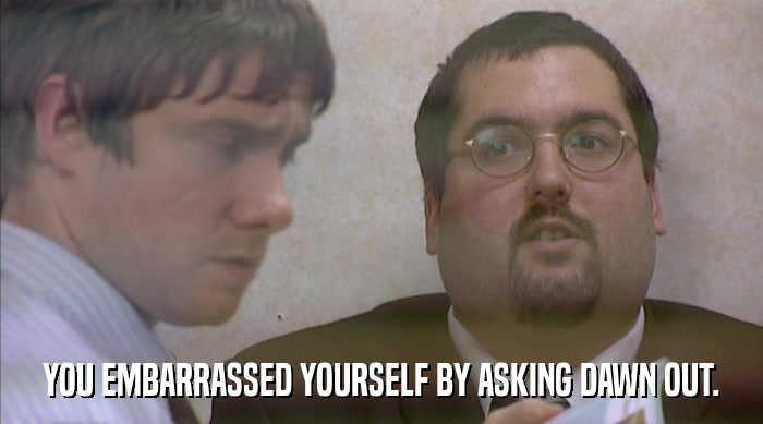 YOU EMBARRASSED YOURSELF BY ASKING DAWN OUT.  