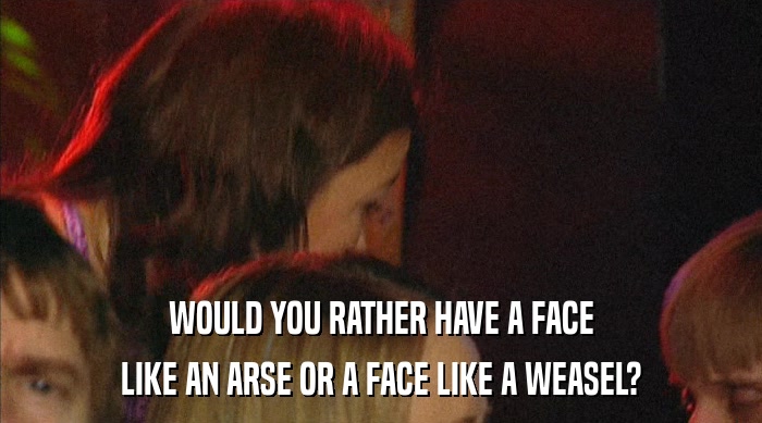 WOULD YOU RATHER HAVE A FACE
 LIKE AN ARSE OR A FACE LIKE A WEASEL? 