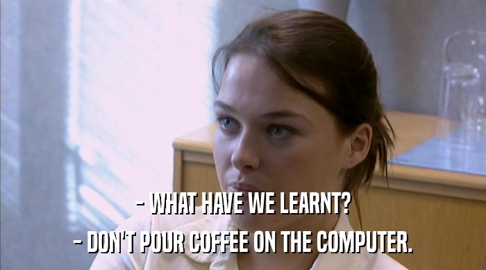 - WHAT HAVE WE LEARNT?
 - DON'T POUR COFFEE ON THE COMPUTER. 