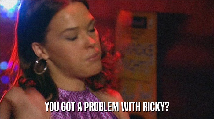 YOU GOT A PROBLEM WITH RICKY?  