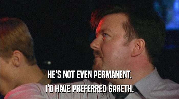 HE'S NOT EVEN PERMANENT. I'D HAVE PREFERRED GARETH. 