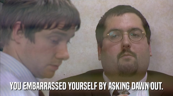 YOU EMBARRASSED YOURSELF BY ASKING DAWN OUT.  